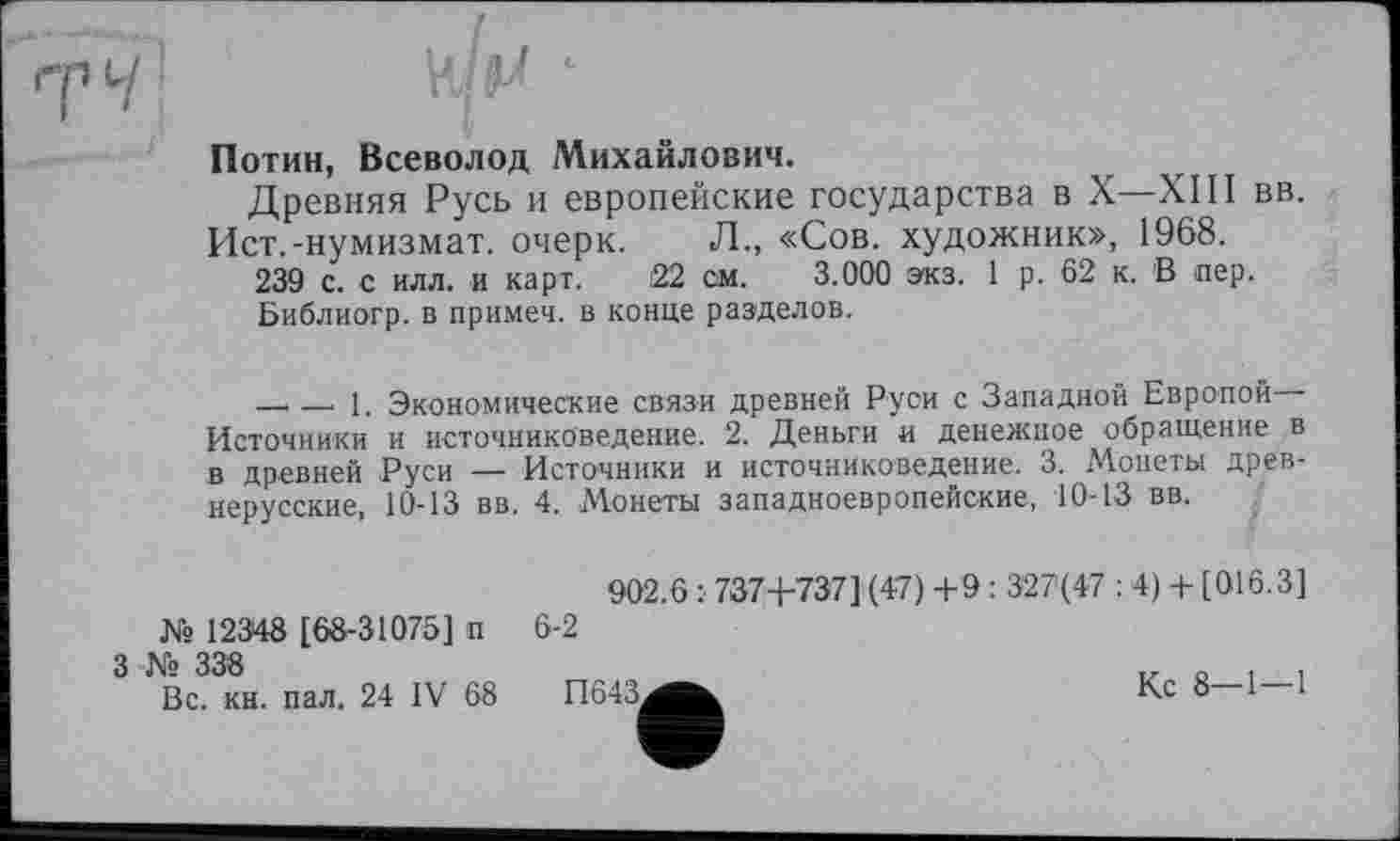 ﻿Потин, Всеволод Михайлович.
Древняя Русь и европейские государства в X—XIII вв.
Ист.-нумизмат, очерк. Л., «Сов. художник», 1968.
239 с. с илл. и карт. 22 см. 3.000 экз. 1 р. 62 к. В пер.
Библиогр. в примеч. в конце разделов.
—..—. 1. Экономические связи древней Руси с Западной Европой— Источники и источниковедение. 2. Деньги и денежное обращение в в древней Руси — Источники и источниковедение. 3. Монеты древнерусские, 10-13 вв. 4. Монеты западноевропейские, 10-13 вв.
902.6 :■ 737+737] (47) +9 : 327(47 : 4) + [016.3] № 12348 [68-31075] п 6-2
3 № 338	iz о і і
Вс. кн. пал. 24 IV 68	П643^^	Кс 8—1—1